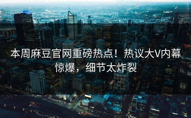 本周麻豆官网重磅热点！热议大V内幕惊爆，细节太炸裂