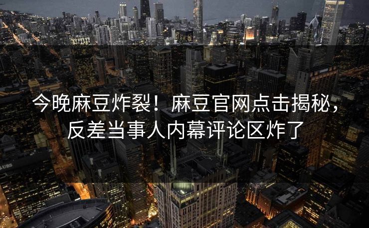 今晚麻豆炸裂！麻豆官网点击揭秘，反差当事人内幕评论区炸了