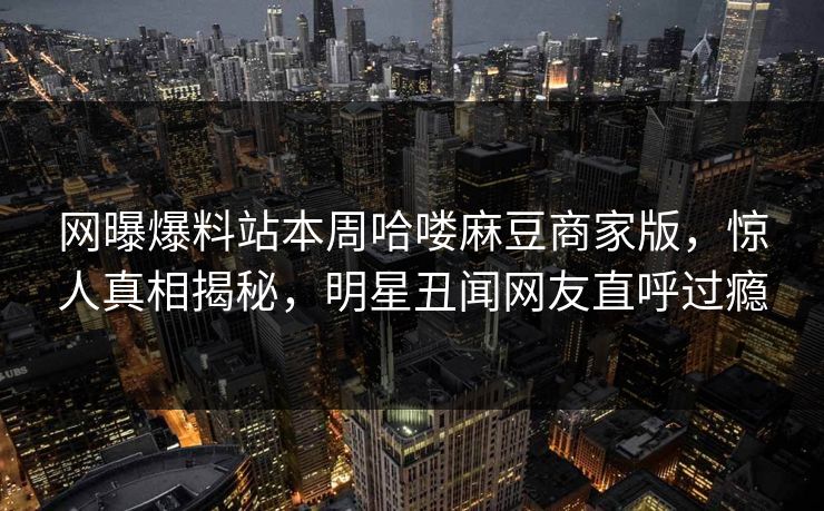 网曝爆料站本周哈喽麻豆商家版，惊人真相揭秘，明星丑闻网友直呼过瘾