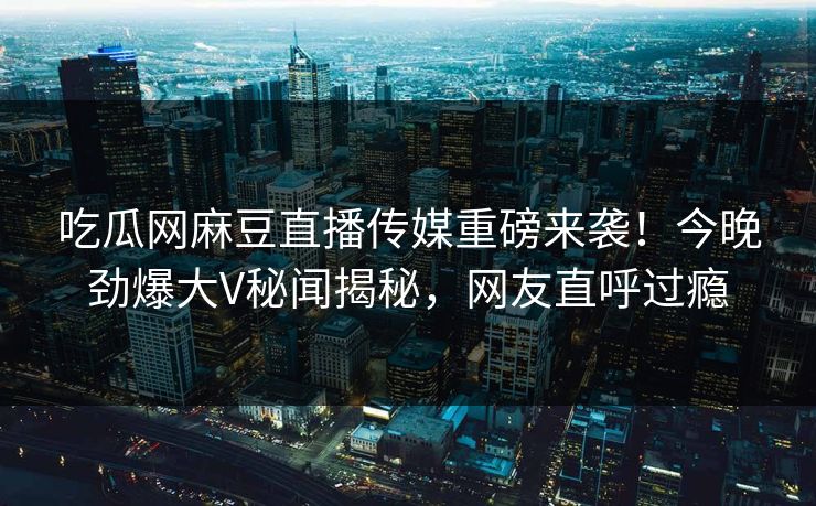 吃瓜网麻豆直播传媒重磅来袭！今晚劲爆大V秘闻揭秘，网友直呼过瘾