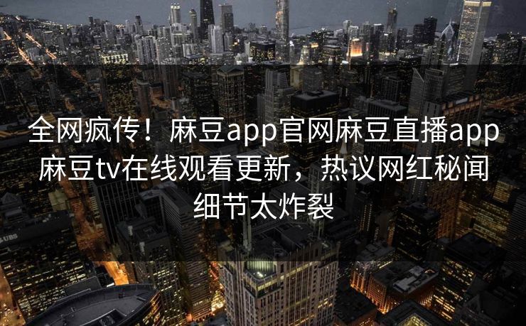 全网疯传！麻豆app官网麻豆直播app麻豆tv在线观看更新，热议网红秘闻细节太炸裂