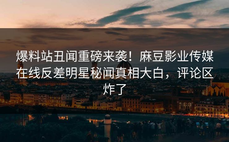 爆料站丑闻重磅来袭！麻豆影业传媒在线反差明星秘闻真相大白，评论区炸了