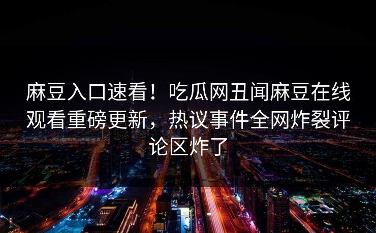 麻豆入口速看！吃瓜网丑闻麻豆在线观看重磅更新，热议事件全网炸裂评论区炸了