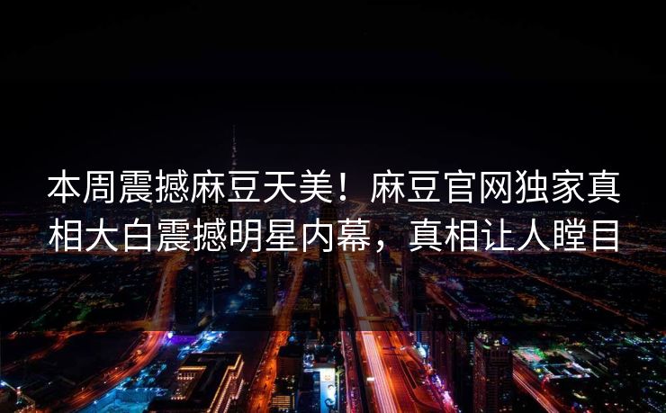 本周震撼麻豆天美！麻豆官网独家真相大白震撼明星内幕，真相让人瞠目