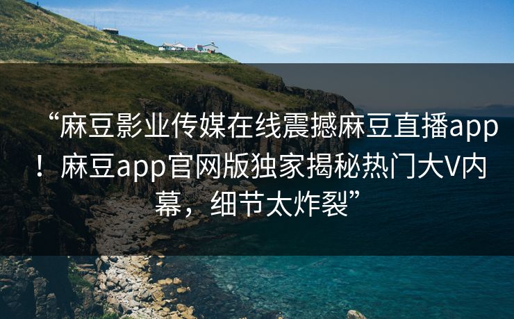 “麻豆影业传媒在线震撼麻豆直播app！麻豆app官网版独家揭秘热门大V内幕，细节太炸裂”
