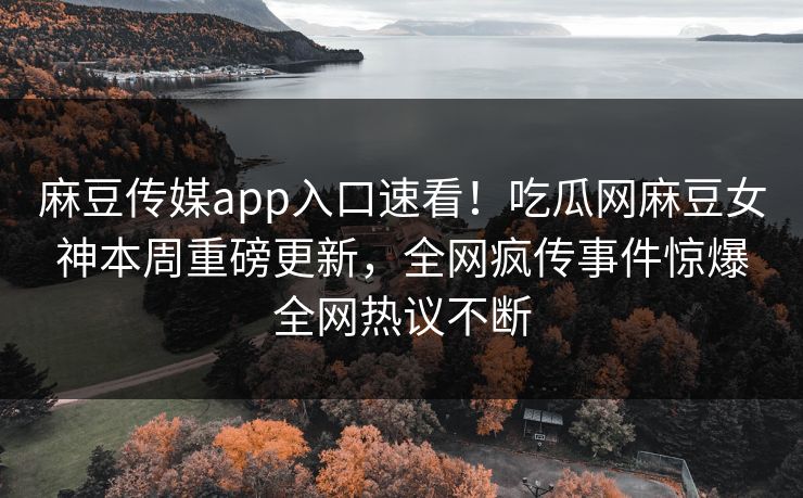 麻豆传媒app入口速看！吃瓜网麻豆女神本周重磅更新，全网疯传事件惊爆全网热议不断