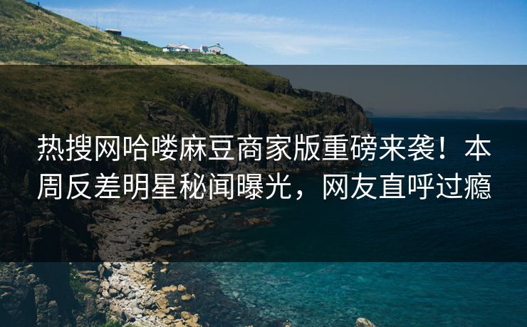 热搜网哈喽麻豆商家版重磅来袭！本周反差明星秘闻曝光，网友直呼过瘾