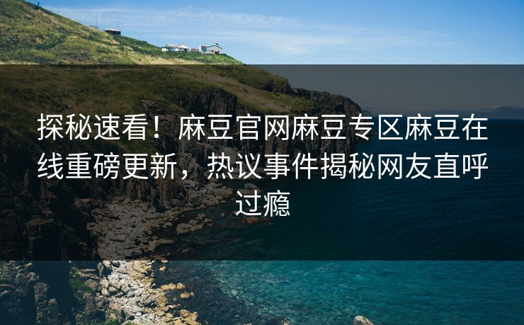 探秘速看！麻豆官网麻豆专区麻豆在线重磅更新，热议事件揭秘网友直呼过瘾
