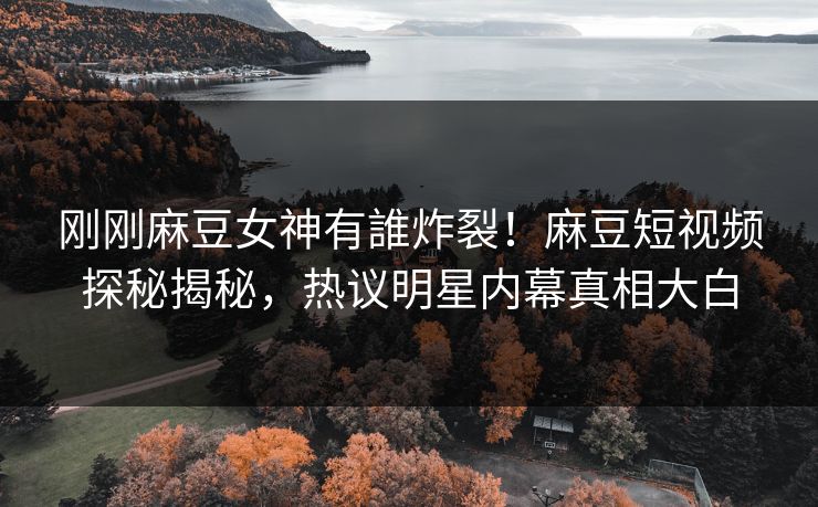 刚刚麻豆女神有誰炸裂！麻豆短视频探秘揭秘，热议明星内幕真相大白