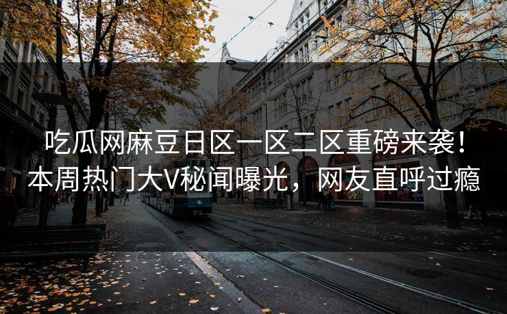 吃瓜网麻豆日区一区二区重磅来袭！本周热门大V秘闻曝光，网友直呼过瘾