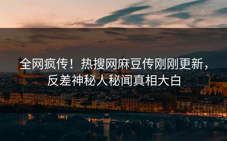 全网疯传！热搜网麻豆传刚刚更新，反差神秘人秘闻真相大白