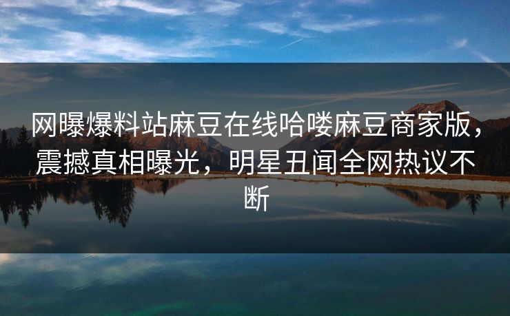 网曝爆料站麻豆在线哈喽麻豆商家版，震撼真相曝光，明星丑闻全网热议不断