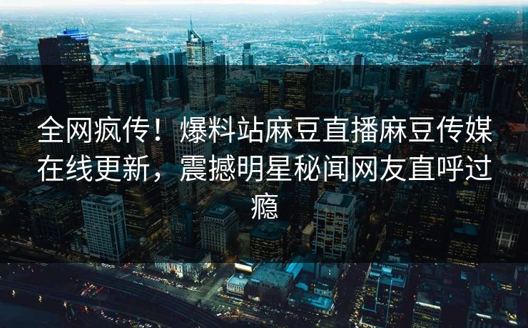 全网疯传！爆料站麻豆直播麻豆传媒在线更新，震撼明星秘闻网友直呼过瘾