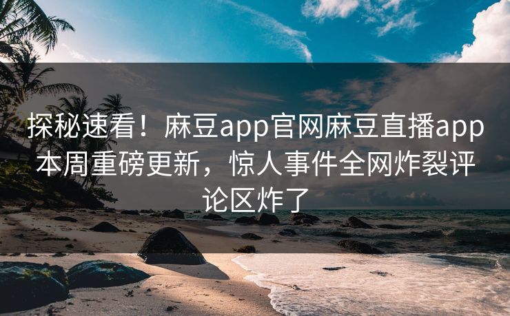 探秘速看！麻豆app官网麻豆直播app本周重磅更新，惊人事件全网炸裂评论区炸了