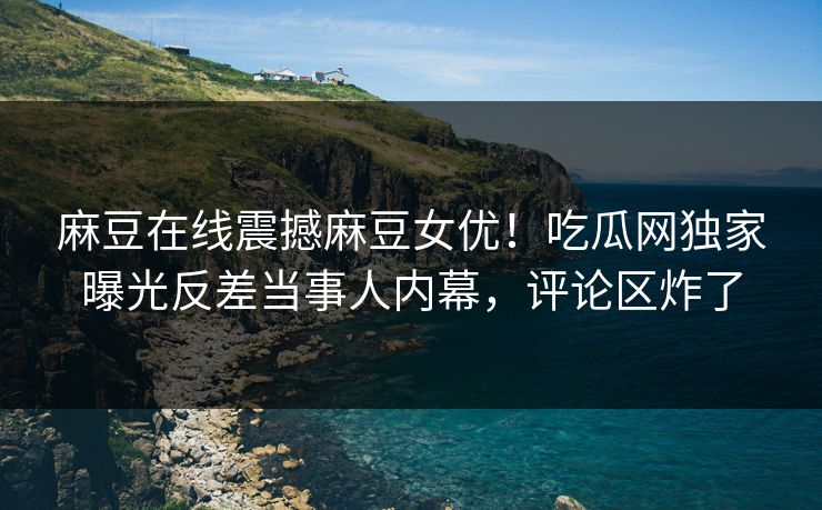 麻豆在线震撼麻豆女优！吃瓜网独家曝光反差当事人内幕，评论区炸了