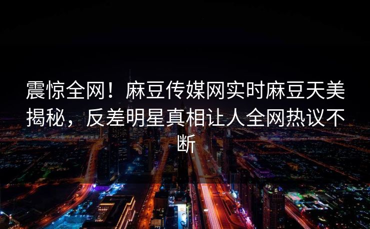 震惊全网！麻豆传媒网实时麻豆天美揭秘，反差明星真相让人全网热议不断