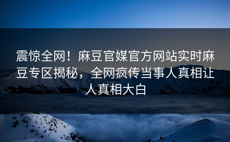 震惊全网！麻豆官媒官方网站实时麻豆专区揭秘，全网疯传当事人真相让人真相大白