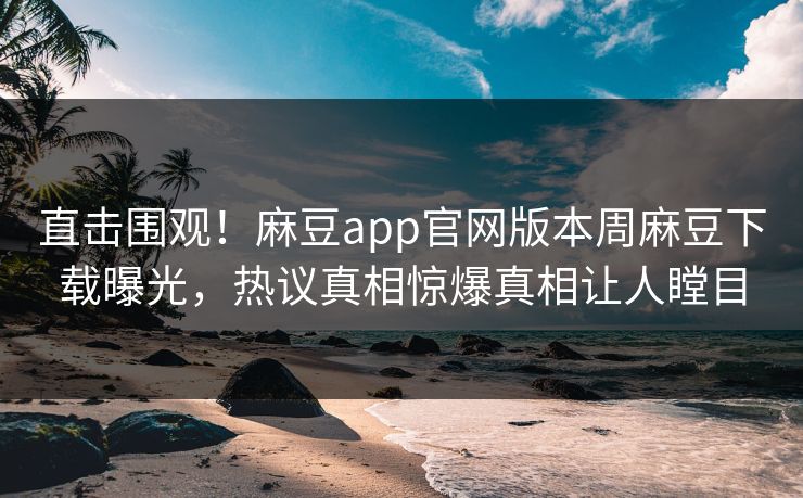直击围观！麻豆app官网版本周麻豆下载曝光，热议真相惊爆真相让人瞠目