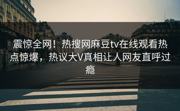 震惊全网！热搜网麻豆tv在线观看热点惊爆，热议大V真相让人网友直呼过瘾
