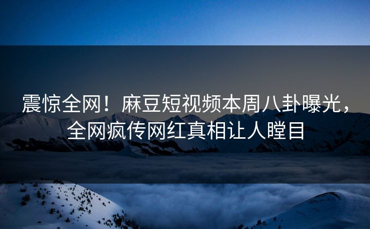震惊全网！麻豆短视频本周八卦曝光，全网疯传网红真相让人瞠目