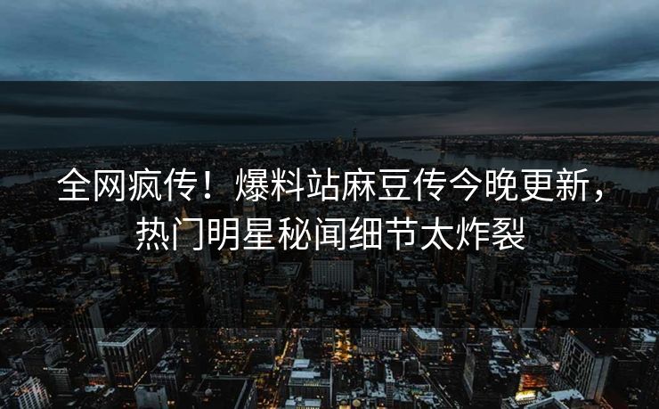 全网疯传！爆料站麻豆传今晚更新，热门明星秘闻细节太炸裂