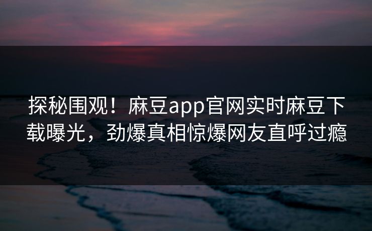 探秘围观！麻豆app官网实时麻豆下载曝光，劲爆真相惊爆网友直呼过瘾