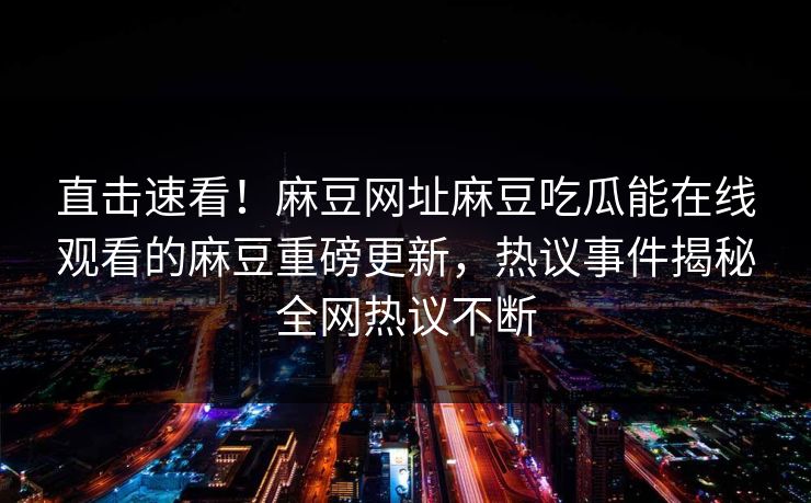 直击速看！麻豆网址麻豆吃瓜能在线观看的麻豆重磅更新，热议事件揭秘全网热议不断
