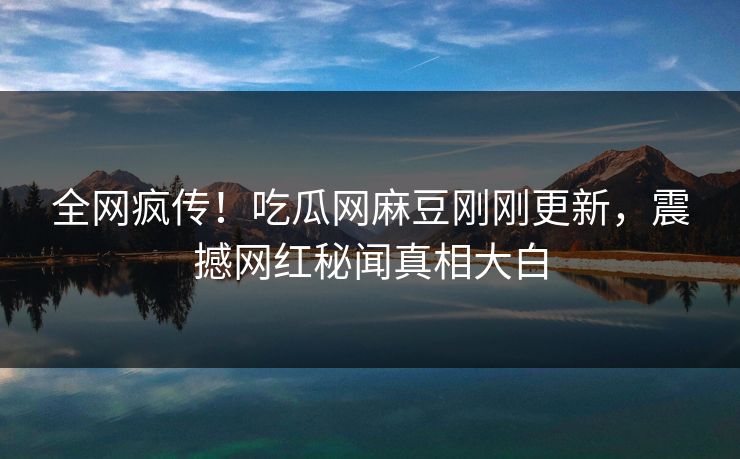 全网疯传！吃瓜网麻豆刚刚更新，震撼网红秘闻真相大白