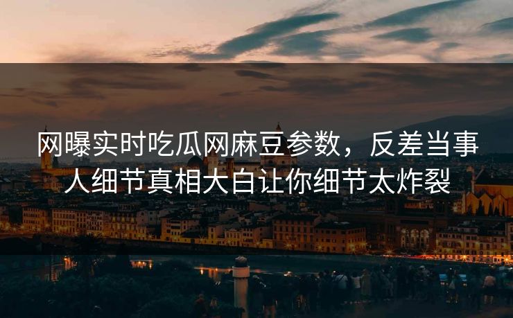 网曝实时吃瓜网麻豆参数，反差当事人细节真相大白让你细节太炸裂