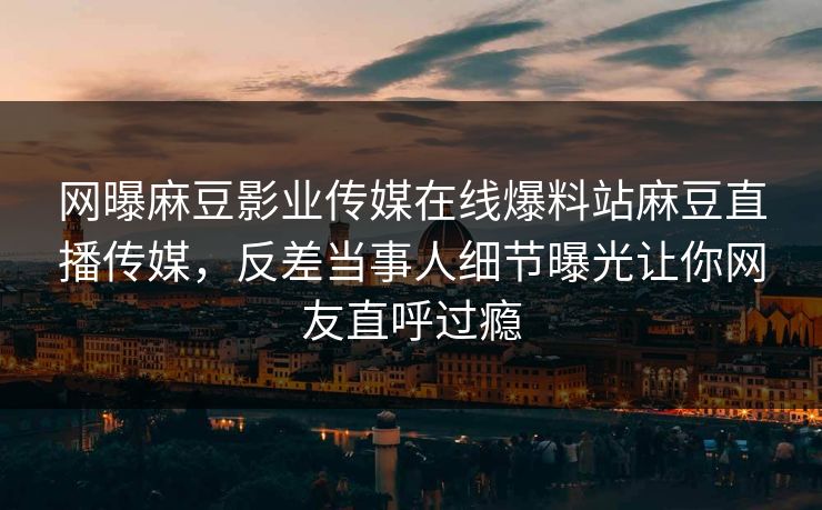 网曝麻豆影业传媒在线爆料站麻豆直播传媒，反差当事人细节曝光让你网友直呼过瘾