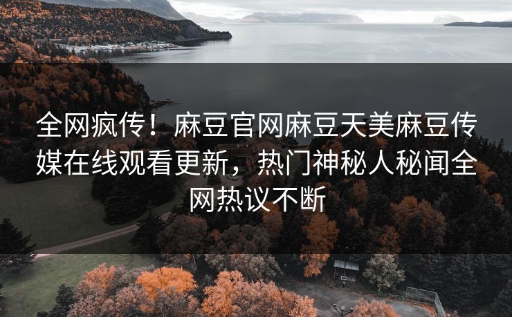 全网疯传！麻豆官网麻豆天美麻豆传媒在线观看更新，热门神秘人秘闻全网热议不断
