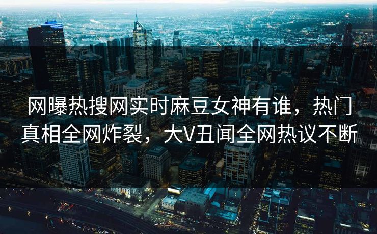 网曝热搜网实时麻豆女神有谁，热门真相全网炸裂，大V丑闻全网热议不断