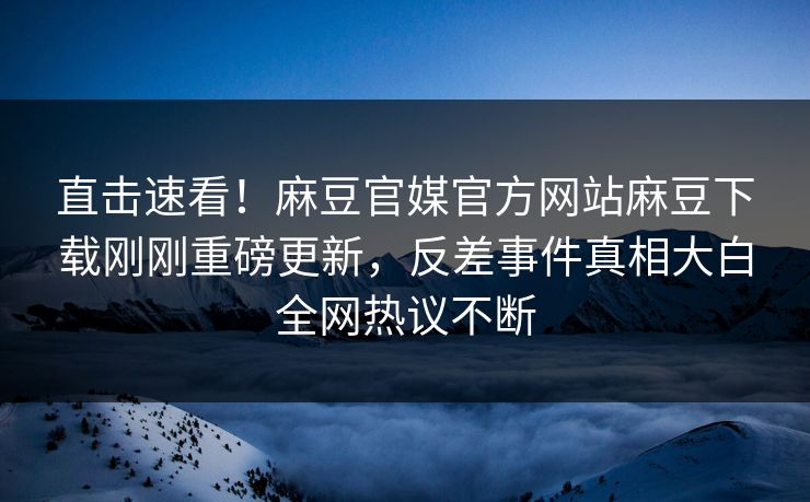 直击速看！麻豆官媒官方网站麻豆下载刚刚重磅更新，反差事件真相大白全网热议不断