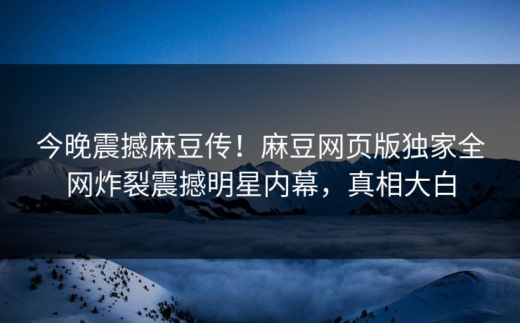 今晚震撼麻豆传！麻豆网页版独家全网炸裂震撼明星内幕，真相大白