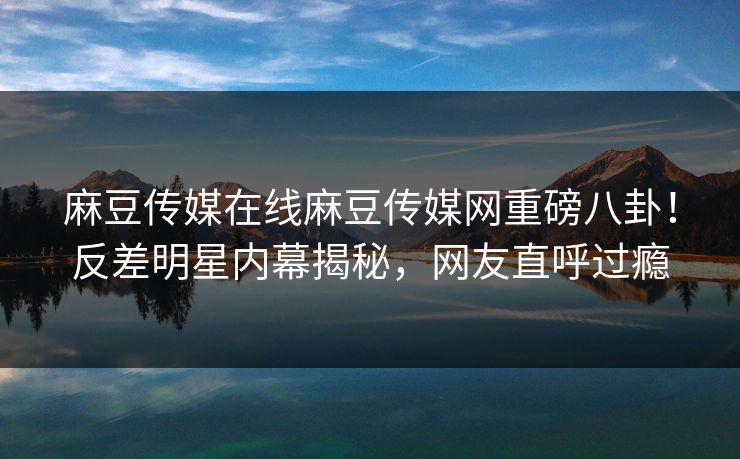 麻豆传媒在线麻豆传媒网重磅八卦！反差明星内幕揭秘，网友直呼过瘾