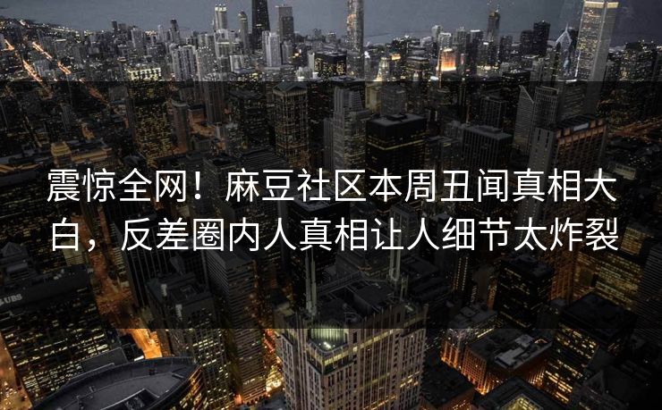 震惊全网！麻豆社区本周丑闻真相大白，反差圈内人真相让人细节太炸裂