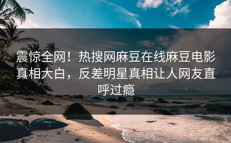震惊全网！热搜网麻豆在线麻豆电影真相大白，反差明星真相让人网友直呼过瘾