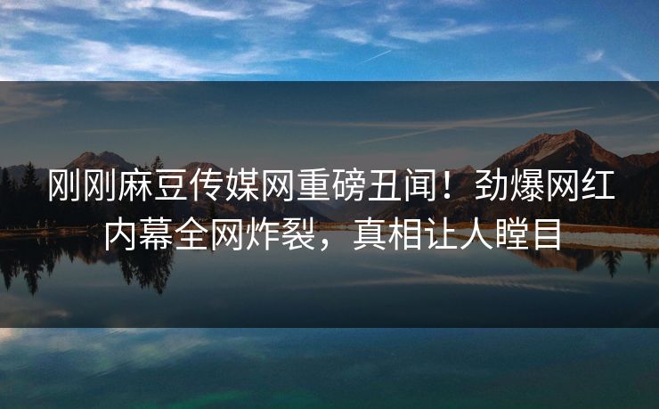 刚刚麻豆传媒网重磅丑闻！劲爆网红内幕全网炸裂，真相让人瞠目