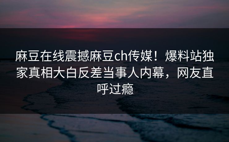 麻豆在线震撼麻豆ch传媒！爆料站独家真相大白反差当事人内幕，网友直呼过瘾