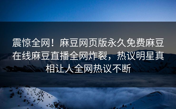 震惊全网！麻豆网页版永久免费麻豆在线麻豆直播全网炸裂，热议明星真相让人全网热议不断