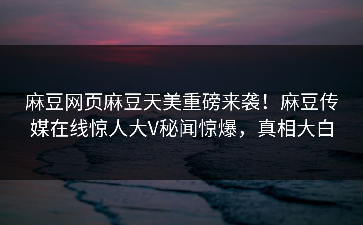 麻豆网页麻豆天美重磅来袭！麻豆传媒在线惊人大V秘闻惊爆，真相大白