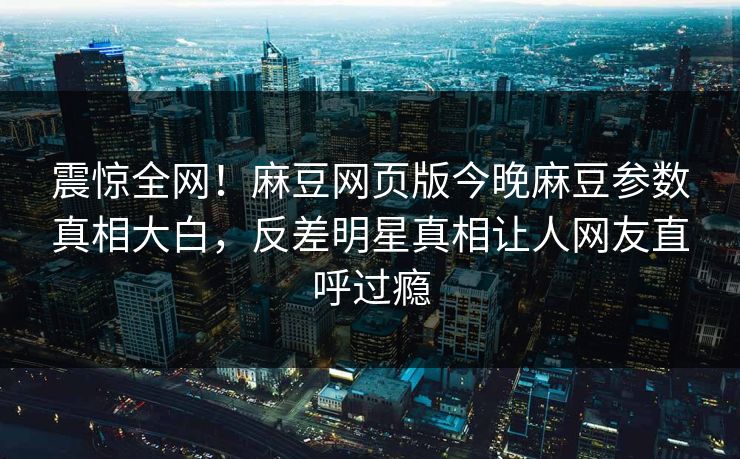 震惊全网！麻豆网页版今晚麻豆参数真相大白，反差明星真相让人网友直呼过瘾