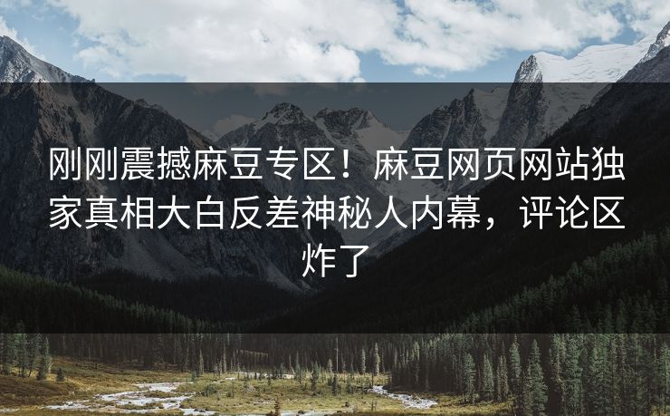 刚刚震撼麻豆专区！麻豆网页网站独家真相大白反差神秘人内幕，评论区炸了