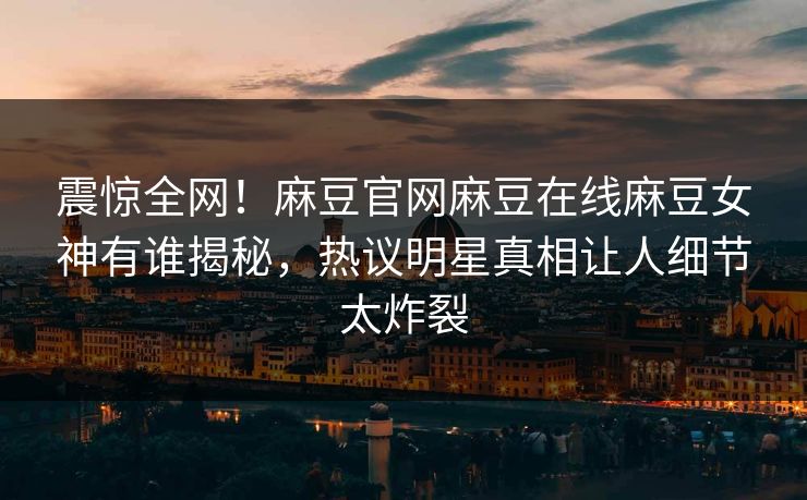 震惊全网！麻豆官网麻豆在线麻豆女神有谁揭秘，热议明星真相让人细节太炸裂