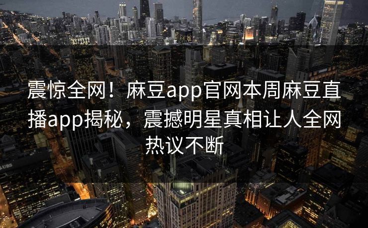 震惊全网！麻豆app官网本周麻豆直播app揭秘，震撼明星真相让人全网热议不断