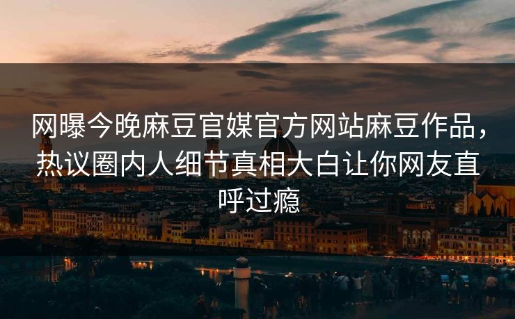 网曝今晚麻豆官媒官方网站麻豆作品，热议圈内人细节真相大白让你网友直呼过瘾