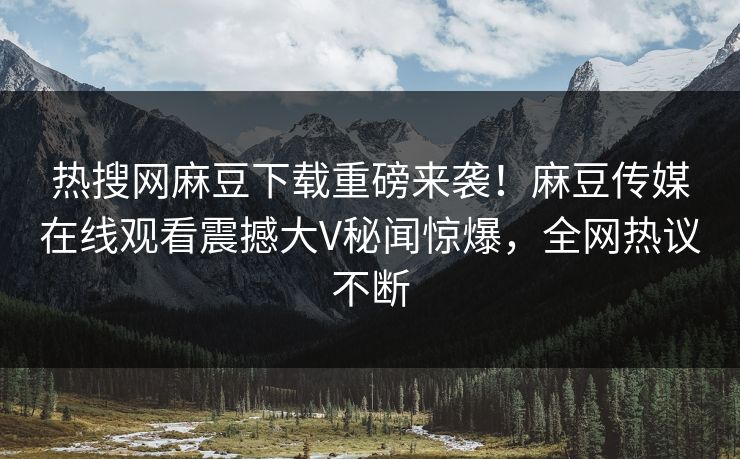 热搜网麻豆下载重磅来袭！麻豆传媒在线观看震撼大V秘闻惊爆，全网热议不断