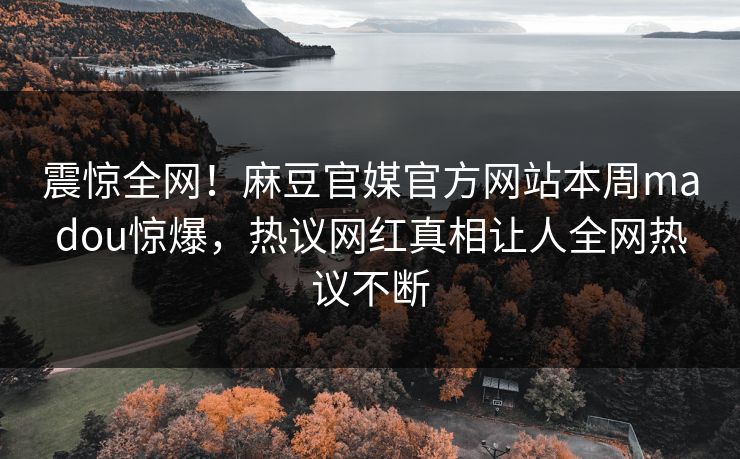 震惊全网！麻豆官媒官方网站本周madou惊爆，热议网红真相让人全网热议不断