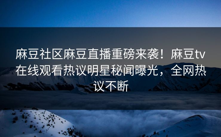 麻豆社区麻豆直播重磅来袭！麻豆tv在线观看热议明星秘闻曝光，全网热议不断