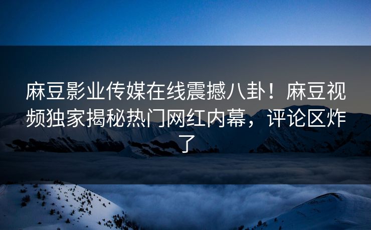 麻豆影业传媒在线震撼八卦！麻豆视频独家揭秘热门网红内幕，评论区炸了